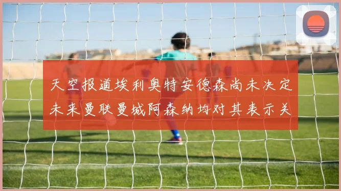 天空报道埃利奥特安德森尚未决定未来曼联曼城阿森纳均对其表示关注
