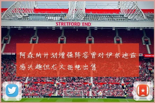 阿森纳计划增强阵容曾对伊尔迪兹感兴趣但尤文拒绝出售