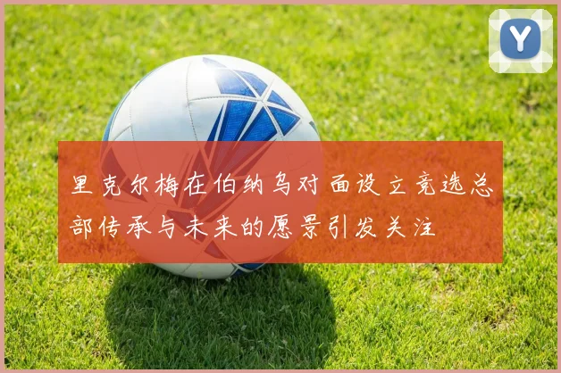里克尔梅在伯纳乌对面设立竞选总部传承与未来的愿景引发关注