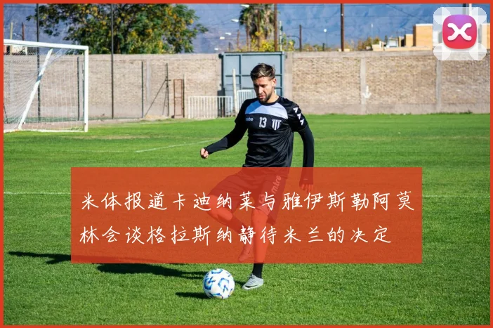 米体报道卡迪纳莱与雅伊斯勒阿莫林会谈格拉斯纳静待米兰的决定