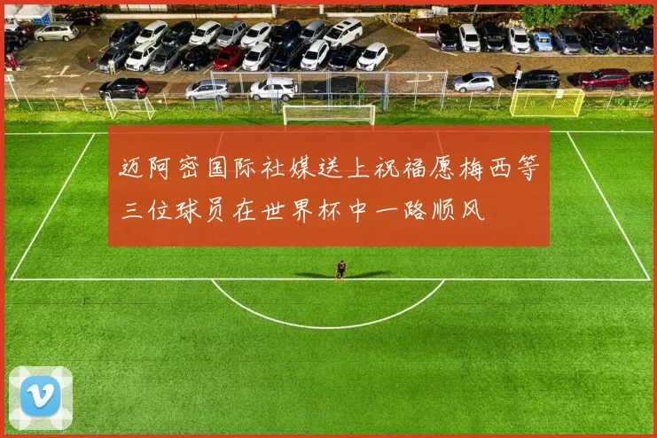 迈阿密国际社媒送上祝福愿梅西等三位球员在世界杯中一路顺风