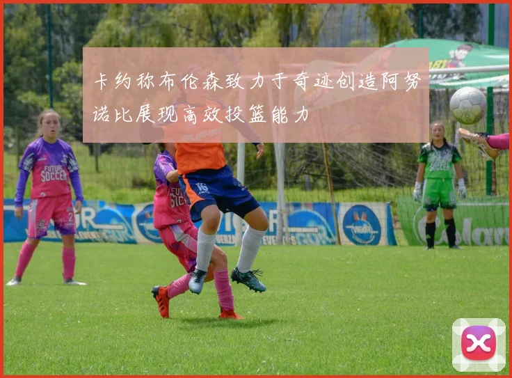 卡约称布伦森致力于奇迹创造阿努诺比展现高效投篮能力