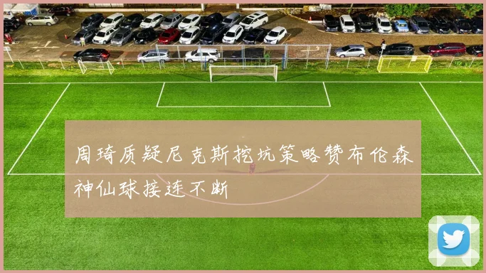 周琦质疑尼克斯挖坑策略赞布伦森神仙球接连不断