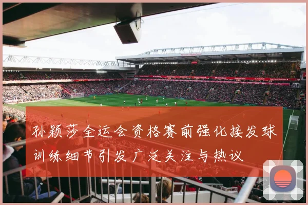 孙颖莎全运会资格赛前强化接发球训练细节引发广泛关注与热议
