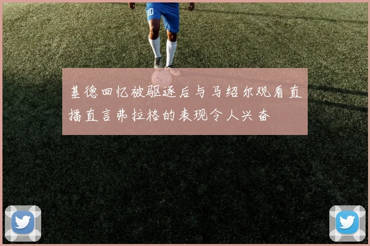 基德回忆被驱逐后与马绍尔观看直播直言弗拉格的表现令人兴奋