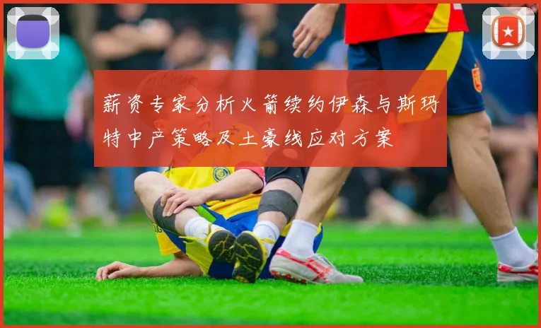 薪资专家分析火箭续约伊森与斯玛特中产策略及土豪线应对方案