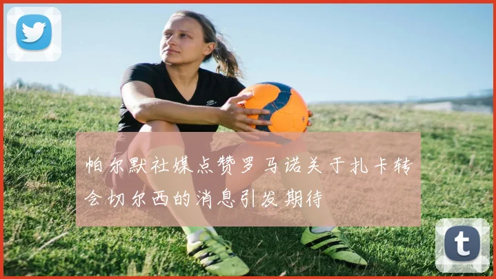 帕尔默社媒点赞罗马诺关于扎卡转会切尔西的消息引发期待