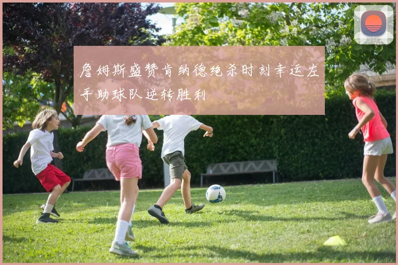詹姆斯盛赞肯纳德绝杀时刻幸运左手助球队逆转胜利