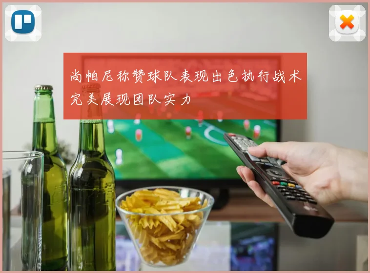 尚帕尼称赞球队表现出色执行战术完美展现团队实力