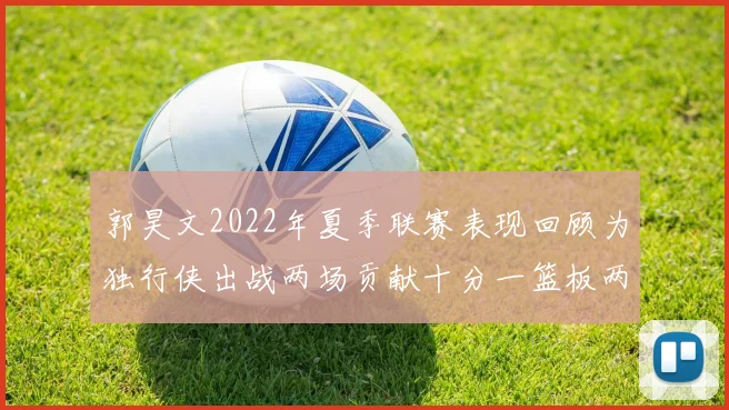郭昊文2022年夏季联赛表现回顾为独行侠出战两场贡献十分一篮板两助攻