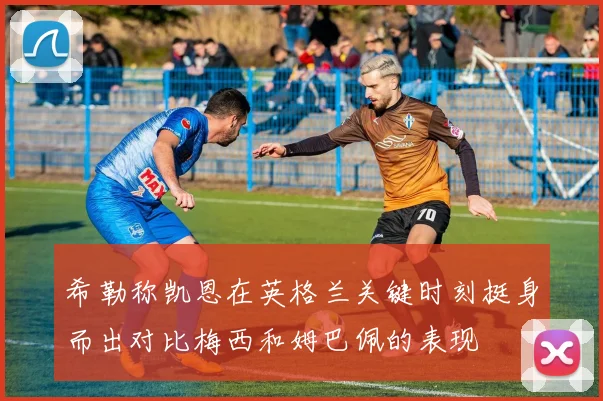 希勒称凯恩在英格兰关键时刻挺身而出对比梅西和姆巴佩的表现