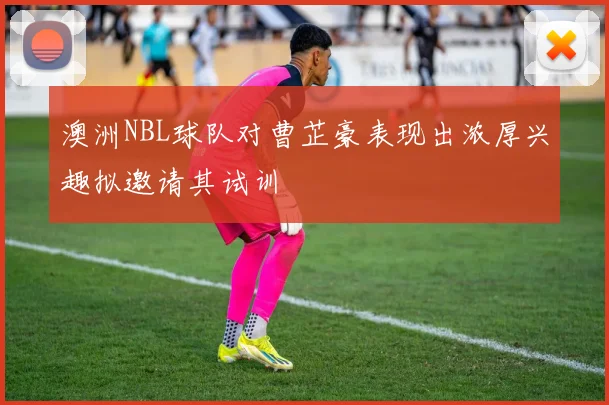 澳洲NBL球队对曹芷豪表现出浓厚兴趣拟邀请其试训