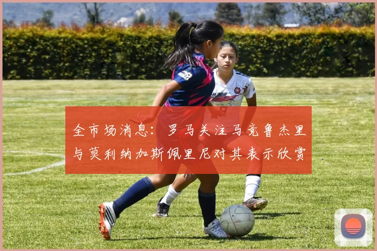 全市场消息：罗马关注马竞鲁杰里与莫利纳加斯佩里尼对其表示欣赏