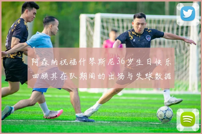 阿森纳祝福什琴斯尼36岁生日快乐回顾其在队期间的出场与失球数据