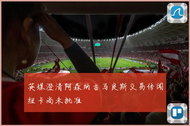 英媒澄清阿森纳吉马良斯交易传闻纽卡尚未批准