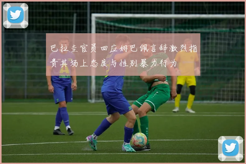 巴拉圭官员回应姆巴佩言辞激烈指责其场上态度与性别暴力行为