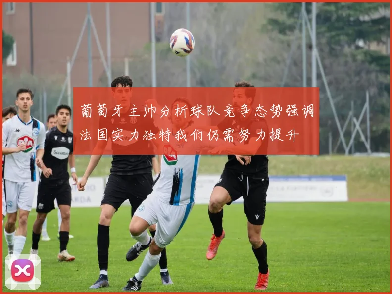 葡萄牙主帅分析球队竞争态势强调法国实力独特我们仍需努力提升