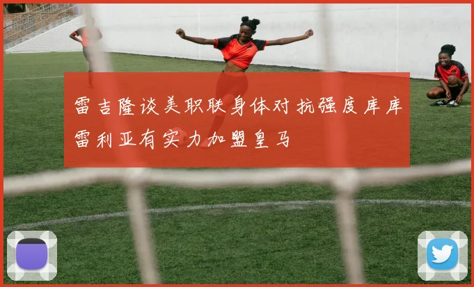 雷吉隆谈美职联身体对抗强度库库雷利亚有实力加盟皇马
