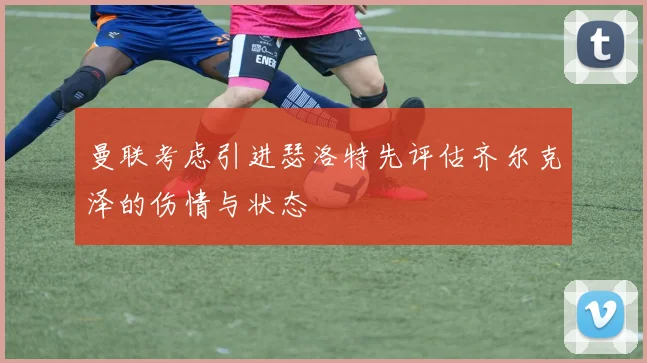 曼联考虑引进瑟洛特先评估齐尔克泽的伤情与状态
