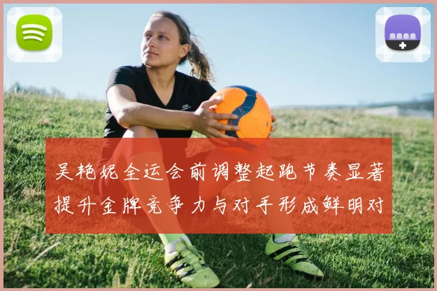 吴艳妮全运会前调整起跑节奏显著提升金牌竞争力与对手形成鲜明对比