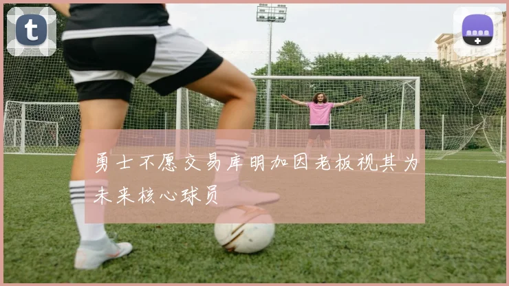 勇士不愿交易库明加因老板视其为未来核心球员