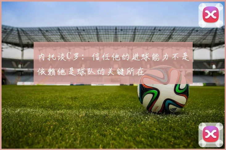 内托谈C罗：信任他的进球能力不是依赖他是球队的关键所在