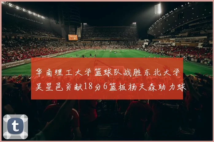 华南理工大学篮球队战胜东北大学吴星邑贡献18分6篮板杨天森助力球队获胜