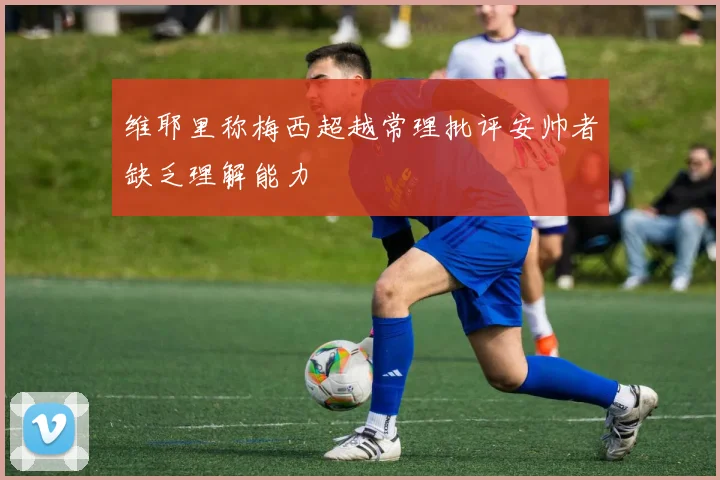 维耶里称梅西超越常理批评安帅者缺乏理解能力