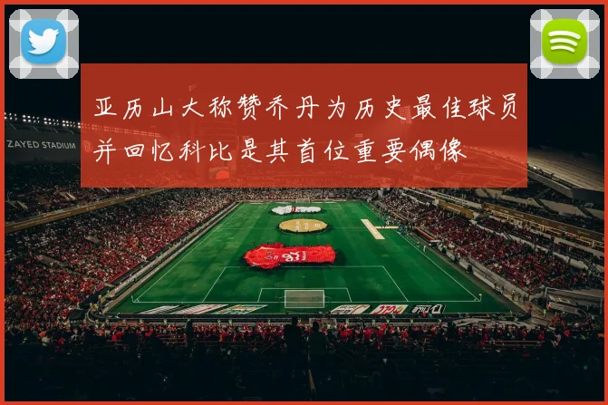 亚历山大称赞乔丹为历史最佳球员并回忆科比是其首位重要偶像
