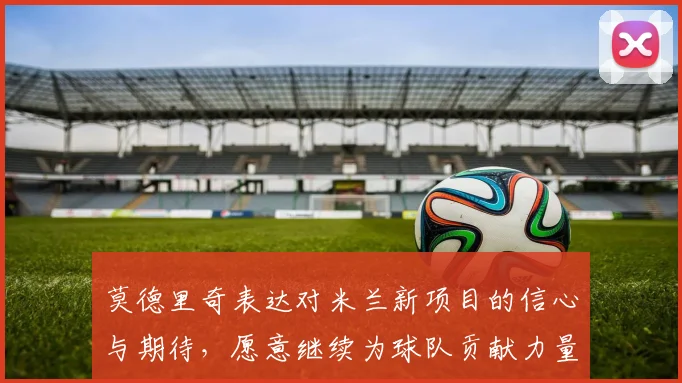莫德里奇表达对米兰新项目的信心与期待，愿意继续为球队贡献力量