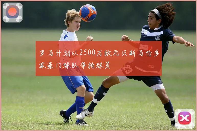 罗马计划以2500万欧元买断马伦多家豪门球队争抢球员