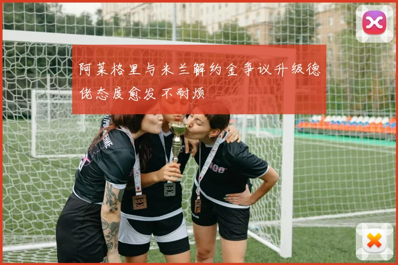 阿莱格里与米兰解约金争议升级德佬态度愈发不耐烦