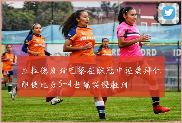 杰拉德看好巴黎在欧冠中逆袭拜仁即使比分5-4也能实现胜利
