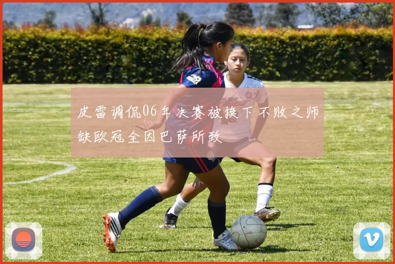 皮雷调侃06年决赛被换下不败之师缺欧冠全因巴萨所致