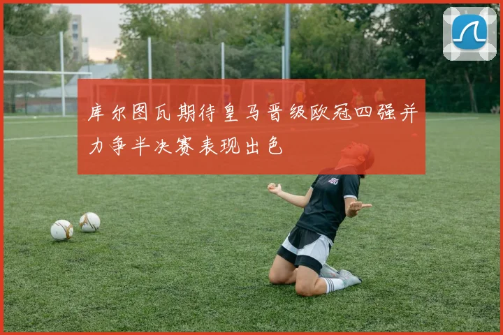 库尔图瓦期待皇马晋级欧冠四强并力争半决赛表现出色