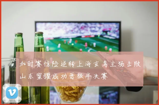 加时赛惊险逆转上海玄鸟主场击败山东蜜獾成功晋级半决赛
