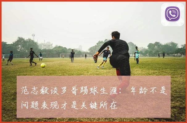 范志毅谈罗哥踢球生涯：年龄不是问题表现才是关键所在