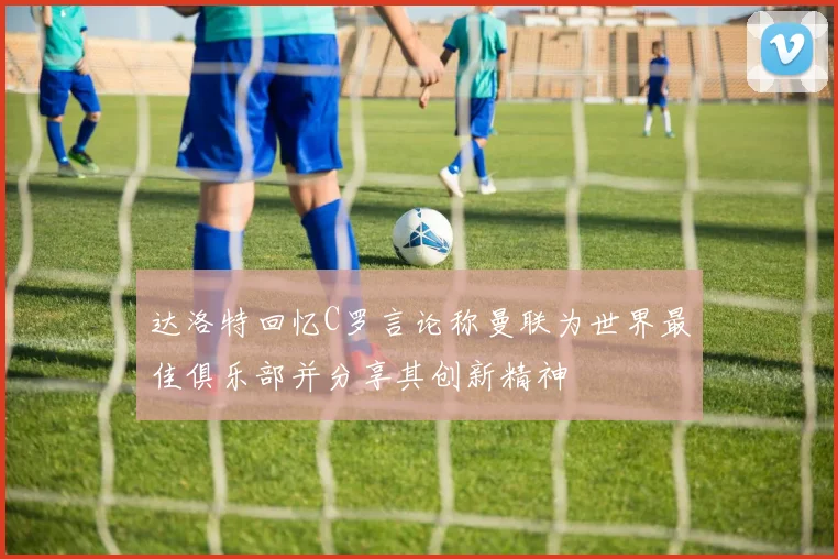 达洛特回忆C罗言论称曼联为世界最佳俱乐部并分享其创新精神